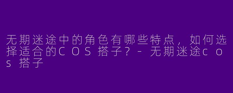 无期迷途中的角色有哪些特点,如何选择适合的COS搭子?