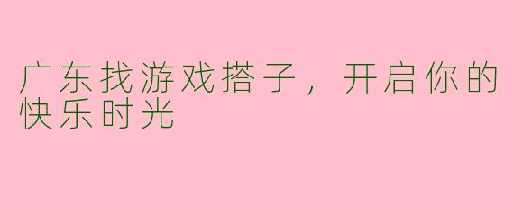 广东找游戏搭子，开启你的快乐时光