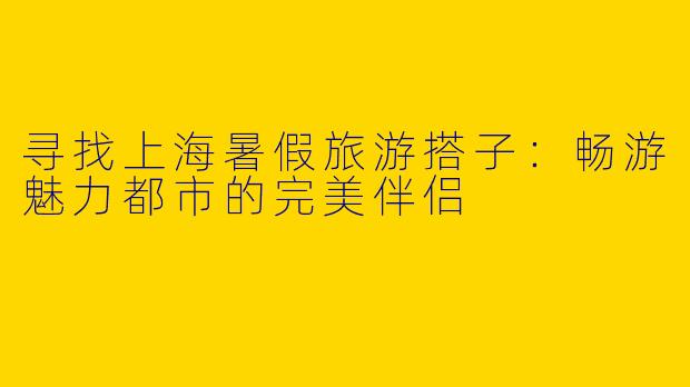 寻找上海暑假旅游搭子：畅游魅力都市的完美伴侣