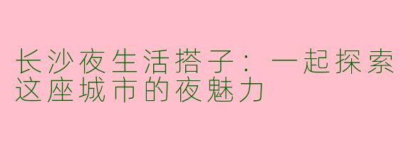 长沙夜生活搭子：一起探索这座城市的夜魅力
