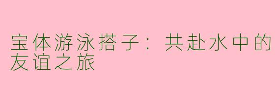 宝体游泳搭子：共赴水中的友谊之旅