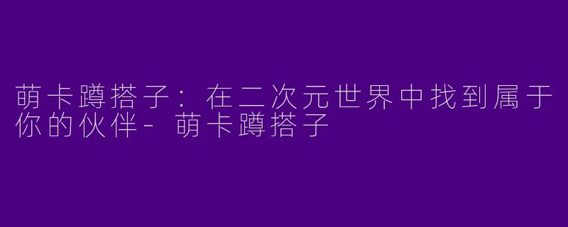 萌卡蹲搭子:在二次元世界中找到属于你的伙伴