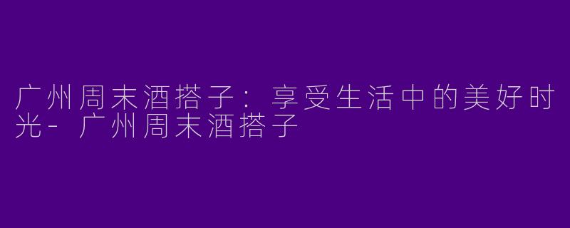 广州周末酒搭子：享受生活中的美好时光-广州周末酒搭子