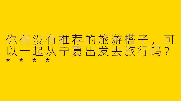 你有没有推荐的旅游搭子,可以一起从宁夏出发去旅行吗?****
