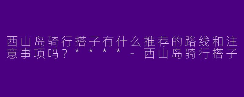 西山岛骑行搭子有什么推荐的路线和注意事项吗?****