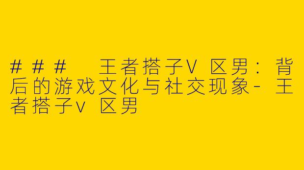 ### 王者搭子V区男：背后的游戏文化与社交现象-王者搭子v区男