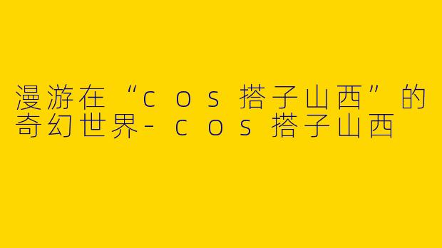 漫游在“cos搭子山西”的奇幻世界-cos搭子山西