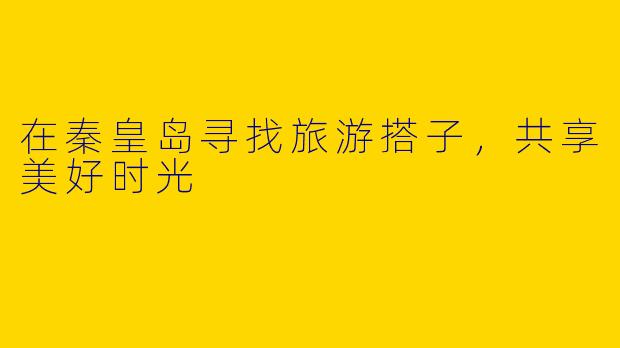 在秦皇岛寻找旅游搭子，共享美好时光