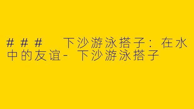 ### 下沙游泳搭子：在水中的友谊-下沙游泳搭子