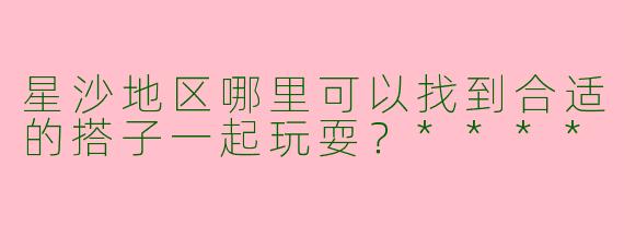星沙地区哪里可以找到合适的搭子一起玩耍？****