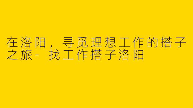 在洛阳，寻觅理想工作的搭子之旅-找工作搭子洛阳