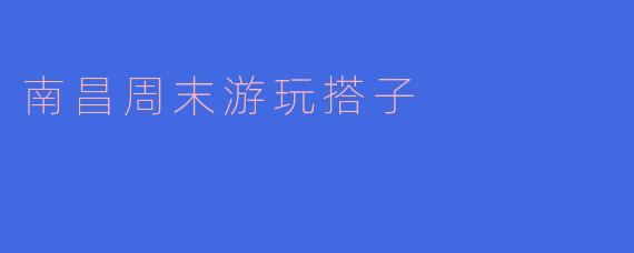 南昌周末游玩搭子:共享快乐时光的最佳选择