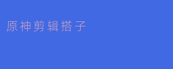 原神剪辑搭子：在探索与创作中相遇的奇妙旅程