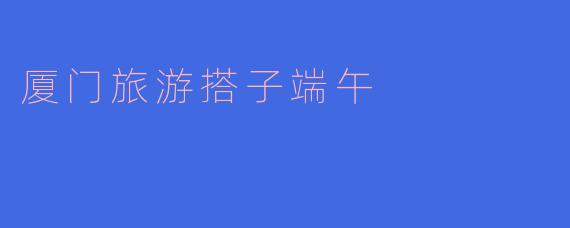 ### 与搭子共度端午，畅游魅力厦门