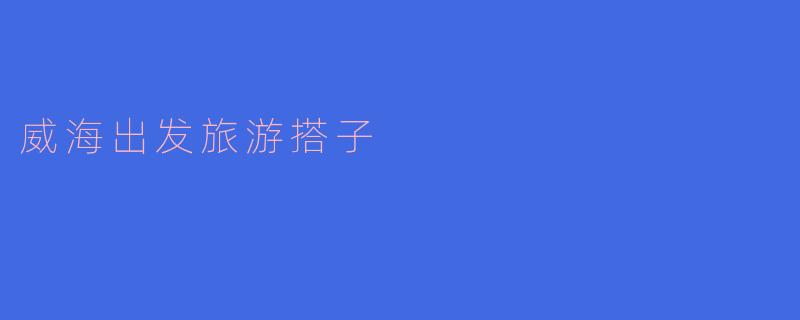 寻找“威海出发旅游搭子”,让旅行更精彩