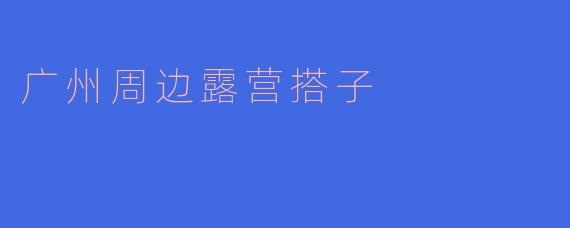 探寻广州周边露营搭子，享受自然之美