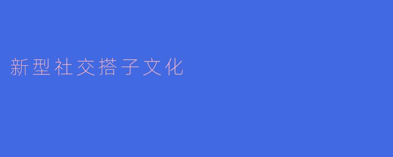 什么是新型社交搭子文化,它对年轻人的社交方式有什么影响?