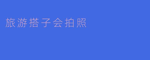 旅游搭子会拍照：共同记录美好瞬间的伙伴