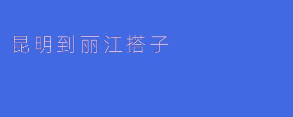 从昆明到丽江有什么好的搭子推荐吗?