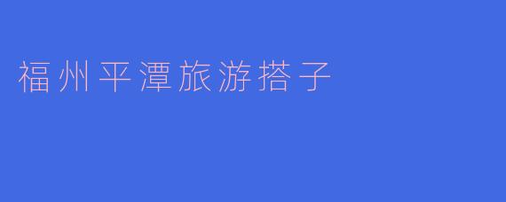 探索福州平潭的无限魅力：最理想的旅游搭子