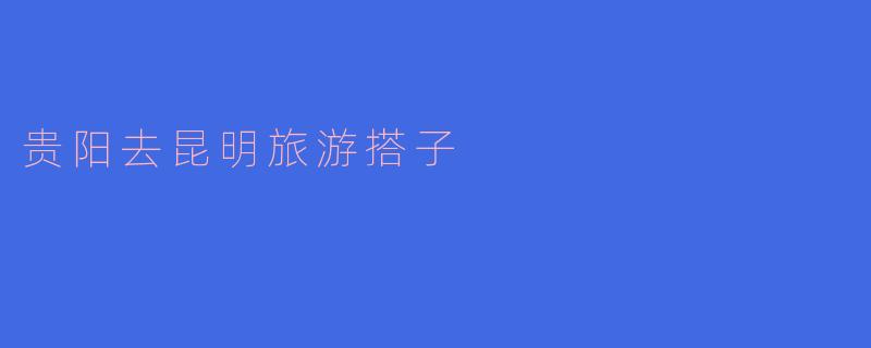 贵阳去昆明旅游搭子