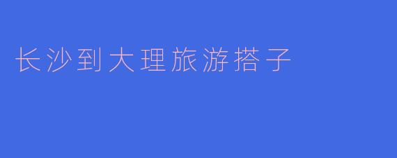 ### 寻找长沙到大理旅游搭子，共享美好旅程