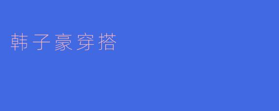 韩子豪的时尚穿搭解析：简约与潮流的完美结合