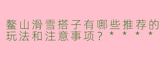 鳌山滑雪搭子有哪些推荐的玩法和注意事项？****