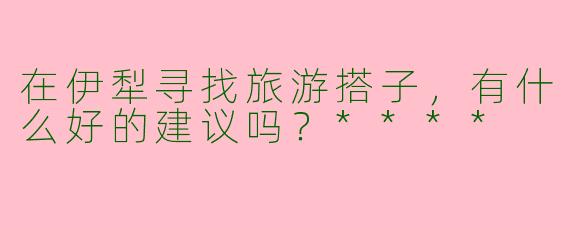 在伊犁寻找旅游搭子，有什么好的建议吗？****
