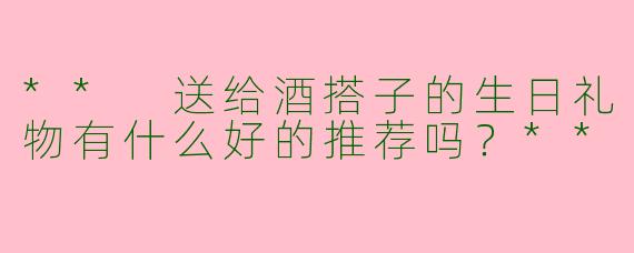 ** 送给酒搭子的生日礼物有什么好的推荐吗？**