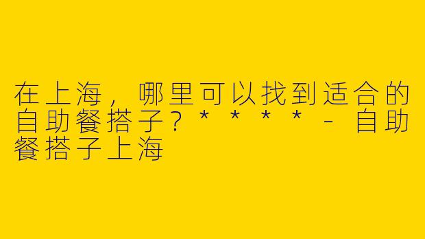 在上海,哪里可以找到适合的自助餐搭子?****