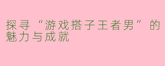 探寻“游戏搭子王者男”的魅力与成就