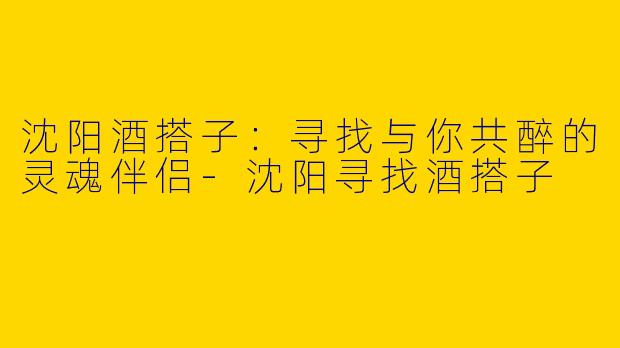 沈阳酒搭子：寻找与你共醉的灵魂伴侣-沈阳寻找酒搭子