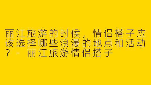 丽江旅游的时候,情侣搭子应该选择哪些浪漫的地点和活动?