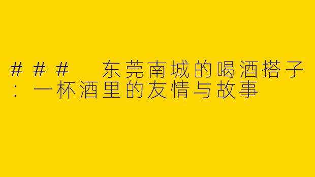### 东莞南城的喝酒搭子：一杯酒里的友情与故事