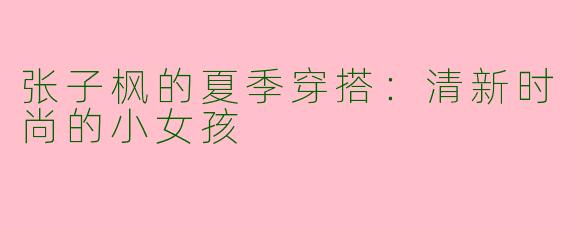 张子枫的夏季穿搭：清新时尚的小女孩