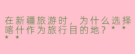 在新疆旅游时，为什么选择喀什作为旅行目的地？****