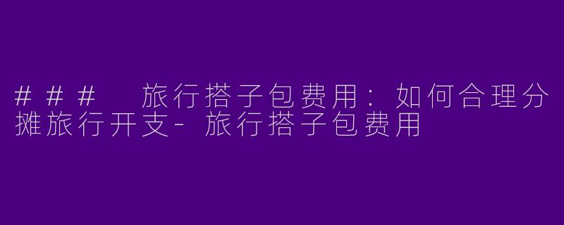 ### 旅行搭子包费用：如何合理分摊旅行开支-旅行搭子包费用