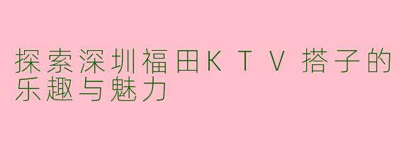 探索深圳福田KTV搭子的乐趣与魅力