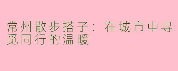 常州散步搭子：在城市中寻觅同行的温暖