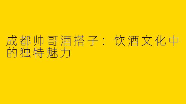 成都帅哥酒搭子：饮酒文化中的独特魅力