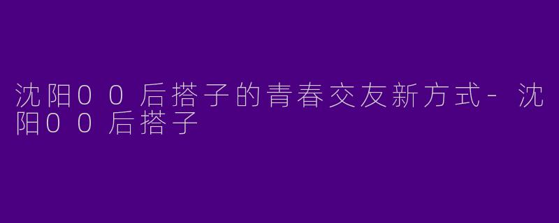 沈阳00后搭子的青春交友新方式-沈阳00后搭子