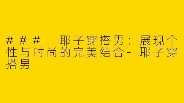 ### 耶子穿搭男：展现个性与时尚的完美结合-耶子穿搭男