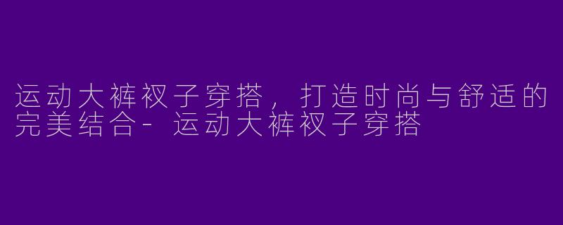 运动大裤衩子穿搭，打造时尚与舒适的完美结合-运动大裤衩子穿搭