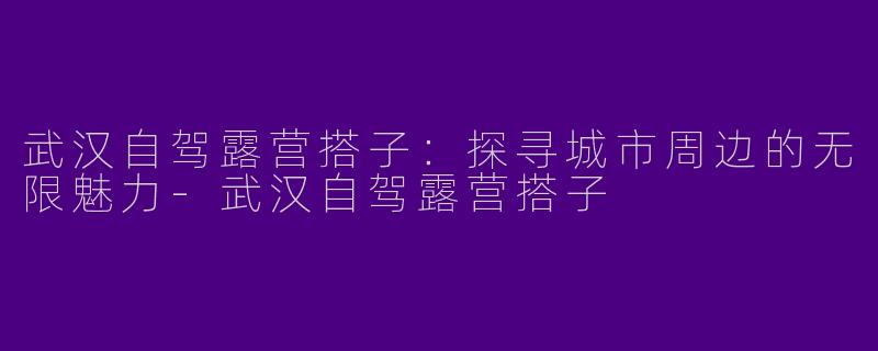 武汉自驾露营搭子：探寻城市周边的无限魅力-武汉自驾露营搭子