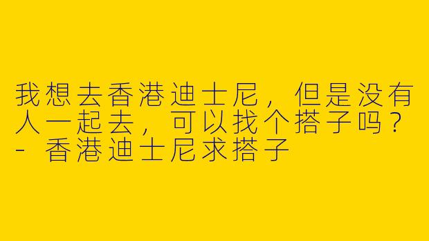 我想去香港迪士尼，但是没有人一起去，可以找个搭子吗？
