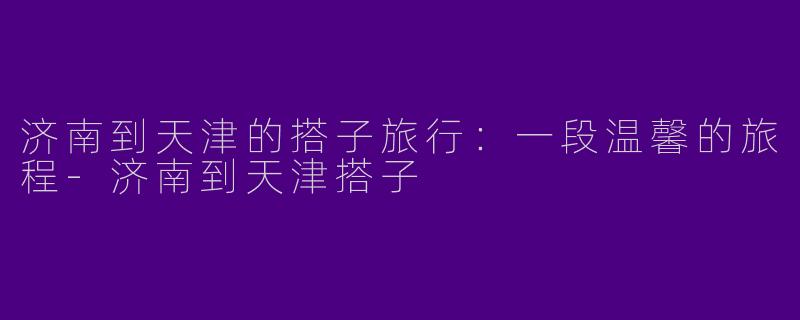 济南到天津的搭子旅行：一段温馨的旅程-济南到天津搭子