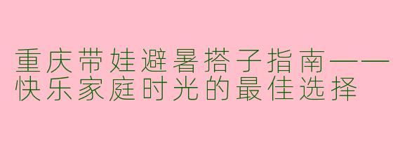 重庆带娃避暑搭子指南——快乐家庭时光的最佳选择