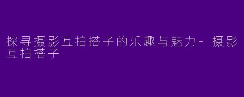 探寻摄影互拍搭子的乐趣与魅力