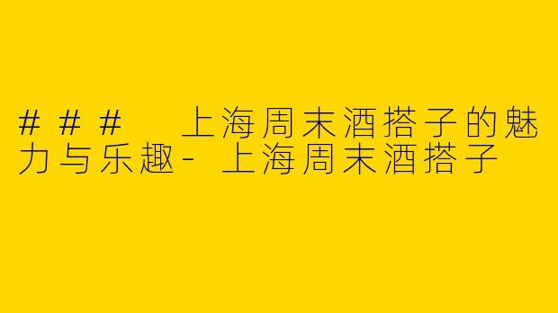 ### 上海周末酒搭子的魅力与乐趣-上海周末酒搭子
